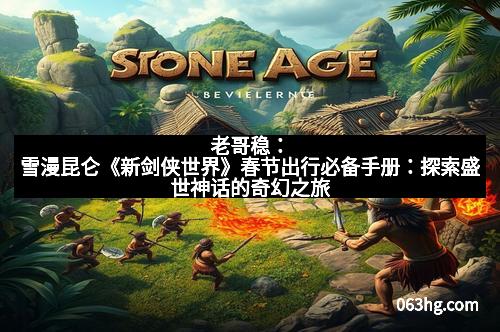 老哥稳：雪漫昆仑《新剑侠世界》春节出行必备手册：探索盛世神话的奇幻之旅